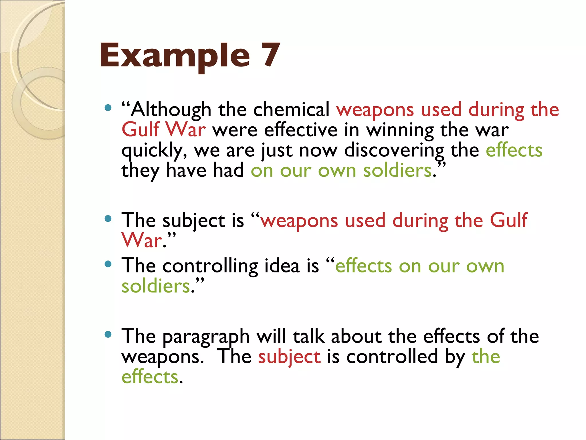Example 7 “ Although the chemical  weapons used during the Gulf War  were effective in winning the war quickly, we are just now discovering the  effects  they have had  on our own soldiers .” The subject is “ weapons used during the Gulf War .” The controlling idea is “ effects on our own soldiers .” The paragraph will talk about the effects of the weapons.  The  subject  is controlled by  the effects . 