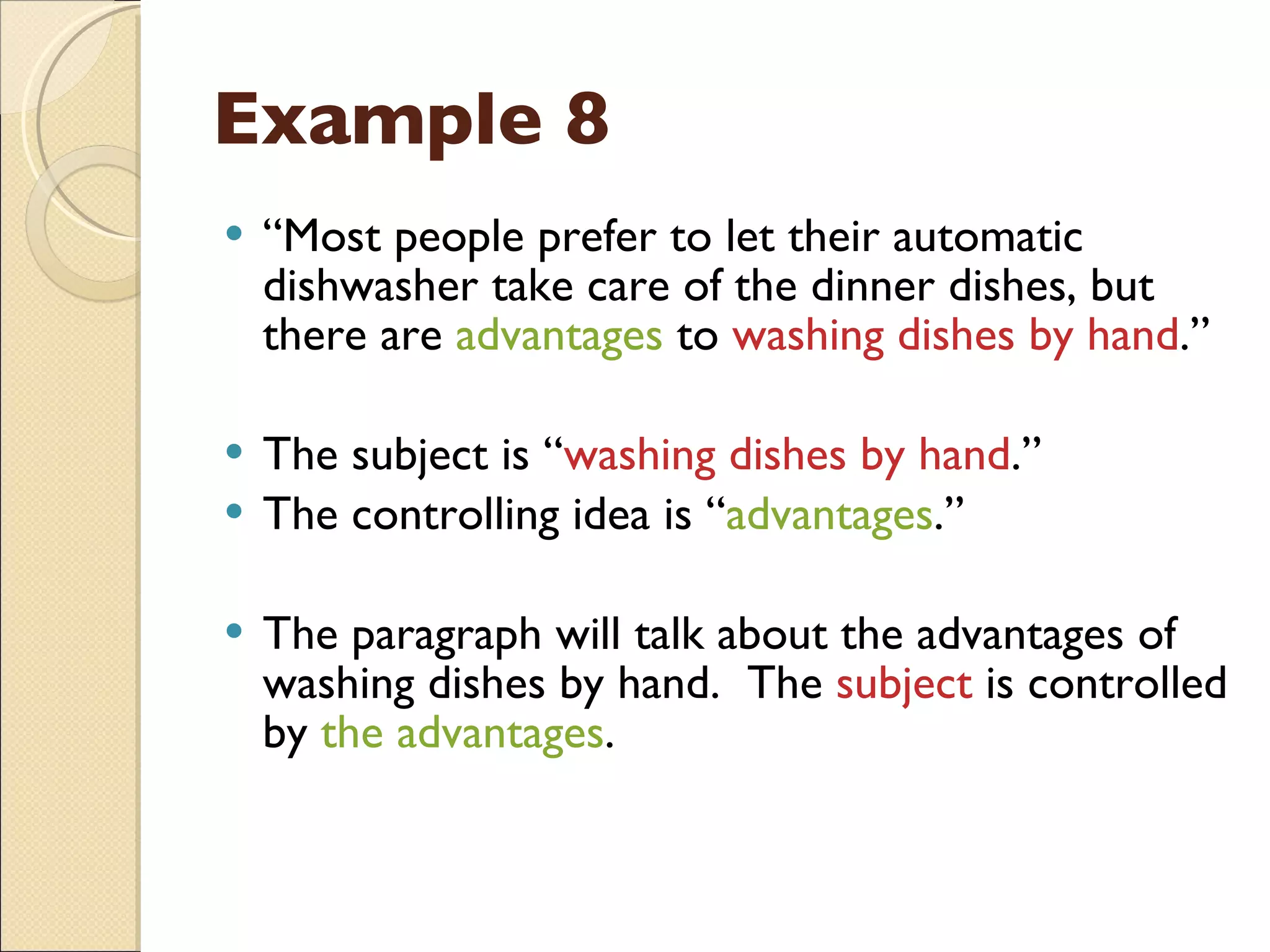 Example 8 “ Most people prefer to let their automatic dishwasher take care of the dinner dishes, but there are  advantages  to  washing dishes by hand .” The subject is “ washing dishes by hand .” The controlling idea is “ advantages .” The paragraph will talk about the advantages of washing dishes by hand.  The  subject  is controlled by  the advantages . 