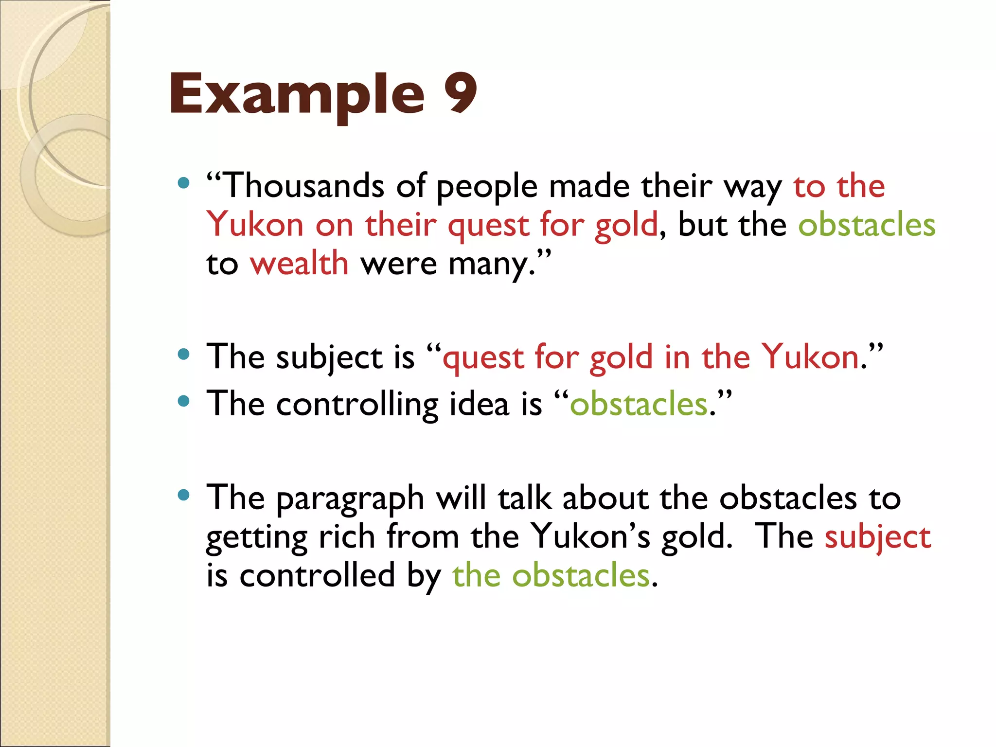 Example 9 “ Thousands of people made their way  to the Yukon on their quest for gold , but the  obstacles  to  wealth  were many.” The subject is “ quest for gold in the Yukon .” The controlling idea is “ obstacles .” The paragraph will talk about the obstacles to getting rich from the Yukon’s gold.  The  subject  is controlled by  the obstacles . 