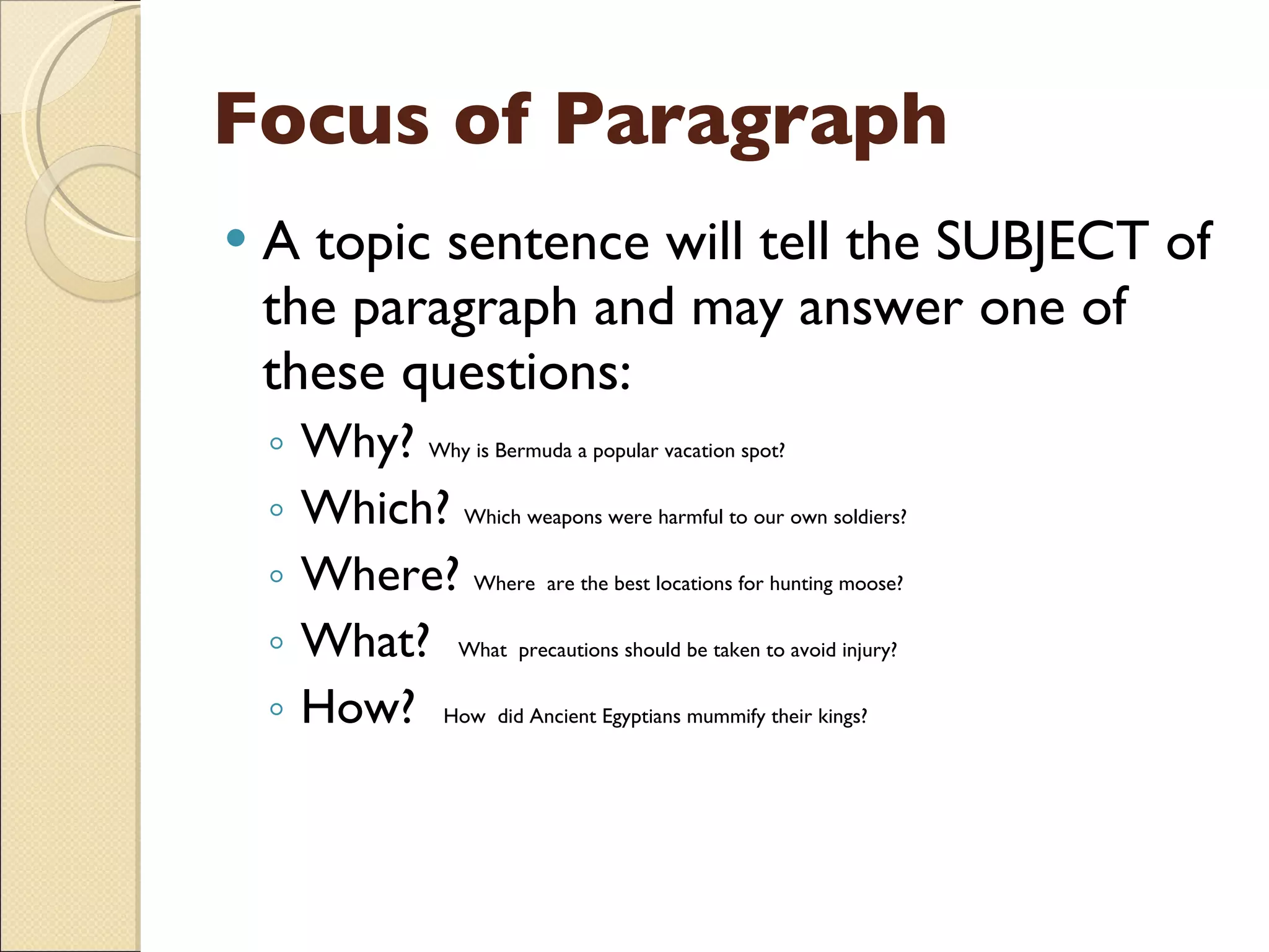 Focus of Paragraph A topic sentence will tell the SUBJECT of the paragraph and may answer one of these questions: Why?  Why is Bermuda a popular vacation spot? Which?  Which weapons were harmful to our own soldiers? Where?  Where  are the best locations for hunting moose? What?  What  precautions should be taken to avoid injury? How?  How  did Ancient Egyptians mummify their kings? 