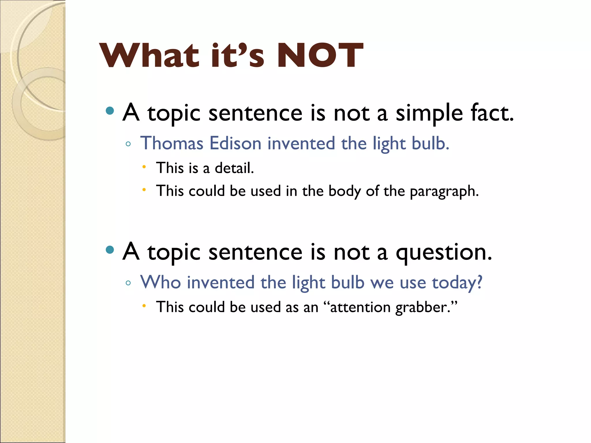 What it’s NOT A topic sentence is not a simple fact. Thomas Edison invented the light bulb. This is a detail.  This could be used in the body of the paragraph. A topic sentence is not a question. Who invented the light bulb we use today? This could be used as an “attention grabber.” 