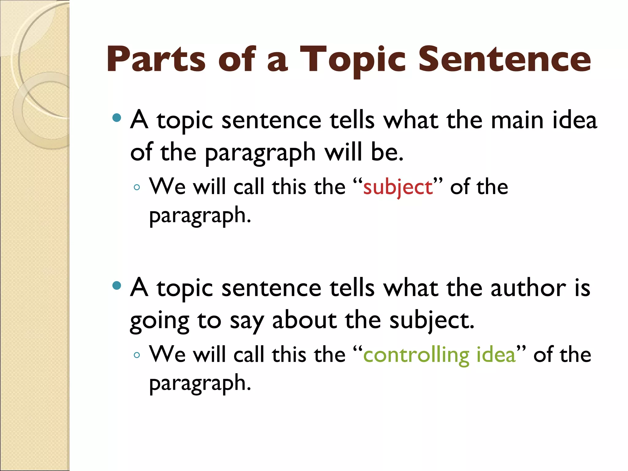Parts of a Topic Sentence A topic sentence tells what the main idea of the paragraph will be. We will call this the “ subject ” of the paragraph. A topic sentence tells what the author is going to say about the subject. We will call this the “ controlling idea ” of the paragraph. 