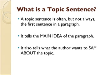 What is a Topic Sentence? A topic sentence is often, but not always, the first sentence in a paragraph. It tells the MAIN IDEA of the paragraph. It also tells what the author wants to SAY ABOUT the topic. 