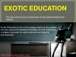 EXOTIC EDUCATION
The only online source of education for the adult entertainment
industry
http://exoticeducation.com
Exotic Education is one of the leading platforms from where
you can acquire the detailed knowledge for how to become
a stripper and enter the adult entertainment industry
professionally.
 