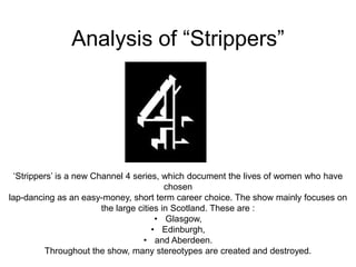 Analysis of “Strippers”
„Strippers‟ is a new Channel 4 series, which document the lives of women who have
chosen
lap-dancing as an easy-money, short term career choice. The show mainly focuses on
the large cities in Scotland. These are :
• Glasgow,
• Edinburgh,
• and Aberdeen.
Throughout the show, many stereotypes are created and destroyed.
 