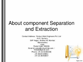 About component Separation
and Extraction
Contact Address: Rufouz Hitek Engineers Pvt. Ltd
A-61, Sumeru,
SVP Nagar, Andheri-W, Mumbai
Maharashtra
India
Postal Code :400053
Email-id: sales@rufouzhitek.com /
hiteksb@gmail.com
Phone: +91-22-65350355
+91-9820139905 /
+91-22-26392837
 