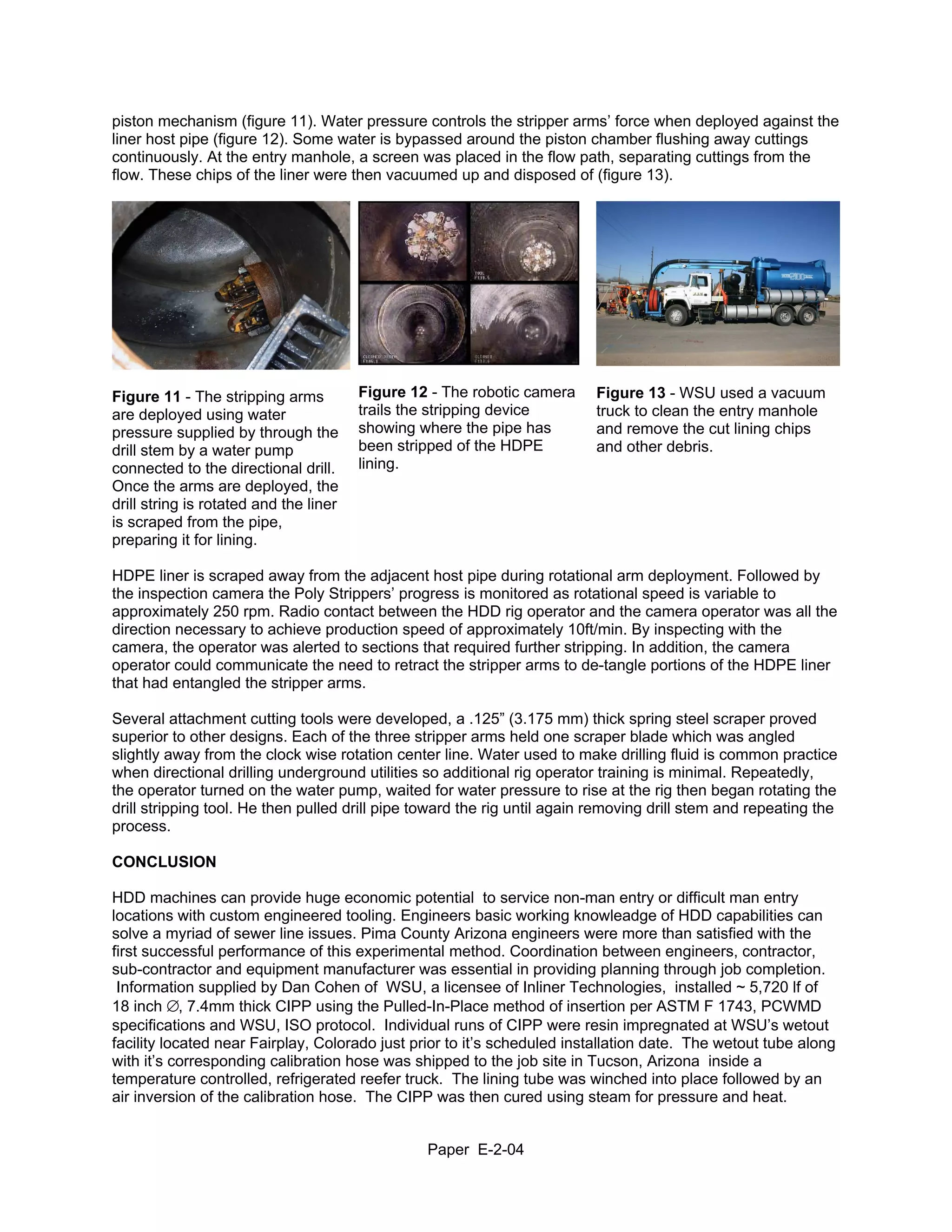 piston mechanism (figure 11). Water pressure controls the stripper arms’ force when deployed against the
liner host pipe (figure 12). Some water is bypassed around the piston chamber flushing away cuttings
continuously. At the entry manhole, a screen was placed in the flow path, separating cuttings from the
flow. These chips of the liner were then vacuumed up and disposed of (figure 13).




Figure 11 - The stripping arms          Figure 12 - The robotic camera    Figure 13 - WSU used a vacuum
are deployed using water                trails the stripping device       truck to clean the entry manhole
pressure supplied by through the        showing where the pipe has        and remove the cut lining chips
drill stem by a water pump              been stripped of the HDPE         and other debris.
connected to the directional drill.     lining.
Once the arms are deployed, the
drill string is rotated and the liner
is scraped from the pipe,
preparing it for lining.

HDPE liner is scraped away from the adjacent host pipe during rotational arm deployment. Followed by
the inspection camera the Poly Strippers’ progress is monitored as rotational speed is variable to
approximately 250 rpm. Radio contact between the HDD rig operator and the camera operator was all the
direction necessary to achieve production speed of approximately 10ft/min. By inspecting with the
camera, the operator was alerted to sections that required further stripping. In addition, the camera
operator could communicate the need to retract the stripper arms to de-tangle portions of the HDPE liner
that had entangled the stripper arms.

Several attachment cutting tools were developed, a .125” (3.175 mm) thick spring steel scraper proved
superior to other designs. Each of the three stripper arms held one scraper blade which was angled
slightly away from the clock wise rotation center line. Water used to make drilling fluid is common practice
when directional drilling underground utilities so additional rig operator training is minimal. Repeatedly,
the operator turned on the water pump, waited for water pressure to rise at the rig then began rotating the
drill stripping tool. He then pulled drill pipe toward the rig until again removing drill stem and repeating the
process.

CONCLUSION

HDD machines can provide huge economic potential to service non-man entry or difficult man entry
locations with custom engineered tooling. Engineers basic working knowleadge of HDD capabilities can
solve a myriad of sewer line issues. Pima County Arizona engineers were more than satisfied with the
first successful performance of this experimental method. Coordination between engineers, contractor,
sub-contractor and equipment manufacturer was essential in providing planning through job completion.
 Information supplied by Dan Cohen of WSU, a licensee of Inliner Technologies, installed ~ 5,720 lf of
18 inch ∅, 7.4mm thick CIPP using the Pulled-In-Place method of insertion per ASTM F 1743, PCWMD
specifications and WSU, ISO protocol. Individual runs of CIPP were resin impregnated at WSU’s wetout
facility located near Fairplay, Colorado just prior to it’s scheduled installation date. The wetout tube along
with it’s corresponding calibration hose was shipped to the job site in Tucson, Arizona inside a
temperature controlled, refrigerated reefer truck. The lining tube was winched into place followed by an
air inversion of the calibration hose. The CIPP was then cured using steam for pressure and heat.


                                                 Paper E-2-04
 