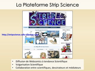 La Plateforme Strip Science
http://stripscience.cafe-sciences.org/
• Diffusion de Webcomics à tendance Scientifique
• Vulgarisation Scientifique
• Collaboration entre scientifiques, dessinateurs et médiateurs