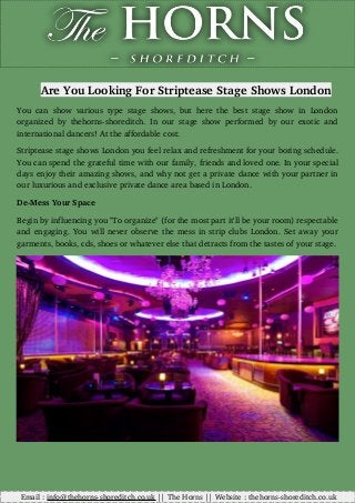 Are You Looking For Striptease Stage Shows London
You can show various type stage shows, but here the best stage show in London
organized by thehorns­shoreditch. In our stage show performed by our exotic and
international dancers! At the affordable cost. 
Striptease stage shows London you feel relax and refreshment for your boring schedule.
You can spend the grateful time with our family, friends and loved one. In your special
days enjoy their amazing shows, and why not get a private dance with your partner in
our luxurious and exclusive private dance area based in London.
De­Mess Your Space 
Begin by influencing you "To organize" (for the most part it'll be your room) respectable
and engaging. You will never observe the mess in strip clubs London. Set away your
garments, books, cds, shoes or whatever else that detracts from the tastes of your stage.
         Email : info@thehorns­shoreditch.co.uk || The Horns || Website : thehorns­shoreditch.co.uk
 