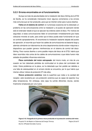 Análisis del funcionamiento del disco Stirling Introducción 
3.2.3 Errores encontrados en el funcionamiento 
Aunque se trate de peculiaridades de la instalación del disco Stirling de la ETSI 
de Sevilla, se ha considerado interesante incluir algunos comentarios a los errores 
más comunes que se han producido, para que se intenten evitar para nuevos diseños. 
Fallos en el sistema de control: en numerosas ocasiones de ha detectado un 
problema en las comunicaciones entre la instalación y el puesto de operación donde 
está el ordenador desde el que se ejecutan las órdenes sobre el disco. Por motivos de 
seguridad, si estas comunicaciones fallan el concentrador inmediatamente gira hasta 
colocarse mirando al suelo, para evitar que el disco pueda estar funcionando sin que 
se controle apropiadamente. Al encontrarse la instalación bastante alejada del puesto 
de operación, el recorrido que hacen los cables de comunicaciones es bastante largo y 
además colindante con laboratorios de otros departamentos donde existen máquinas o 
dispositivos que pueden generar interferencias en el sistema de control del disco- 
Stirling. Para nuevos diseños o como posible mejora del disco de la ETSI, habría que 
idear recorridos más cortos de los cables de comunicaciones o que éstos fueran más 
aislados de posibles influencias exteriores. 
Placa controlador del motor estropeada: del mismo modo, en más de una 
ocasión se han detectado pérdidas de continuidad en la placa del controlador del 
motor. Estos problemas en la placa, se ha detectado que han podido ser debidos a 
una falta de estanqueidad en el armario donde se encuentra, por lo que habría que 
intentar utilizar índices de protección IP más altos. 
Rotura protección cerámica: toda la superficie que rodea a la cavidad del 
receptor, está recubierta por una protección cerámica que es capaz de soportar muy 
altas temperaturas. Sin embargo, esta capa ha sufrido diferentes roturas, siendo 
finalmente remplazada por una nueva. 
Figura 3-10. Fotografía de la primera rotura producida en la protección cerámica del motor. 
Proyecto Fin de Master en Sistemas de Energía Térmica Página 20 de 97 
Alumno: MªIsabel González Cuenca 
 