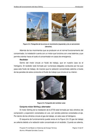 Análisis del funcionamiento del disco Stirling Introducción 
Figura 3-4. Fotografía de los arcos en movimiento (izquierda) y de un servomotor 
(derecha). 
Además de los movimientos que se producen en el normal funcionamiento del 
concentrador, la instalación cuenta con un motor que funciona con unas baterías y que 
permite orientar hacia el suelo el concentrador en casos de emergencia. 
Recibidor 
Dentro del motor circula un fluido de trabajo, que en nuestro caso es el 
hidrógeno. El recibidor está formado por numerosos delgados conductos por los que 
pasa este fluido de trabajo, de manera que la radiación concentrada calienta a través 
de las paredes de estos conductos el fluido de trabajo que circula en su interior. 
Figura 3-5. Fotografía del recibidor solar 
Conjunto motor Stirling y alternador 
El motor Stirling de la instalación de la ETSI está formado por dos cilindros (de 
compresión y expansión) conectados en uve, con sendos pistones conectados al eje. 
Por dentro de los cilindros circula el gas de trabajo, en este caso el hidrógeno. 
El esquema de funcionamiento puede verse en la Figura 3-6. El gas de trabajo 
se calienta debido a la radiación solar concentrada en el recibidor. Cuando se calienta, 
Proyecto Fin de Master en Sistemas de Energía Térmica Página 14 de 97 
Alumno: MªIsabel González Cuenca 
 