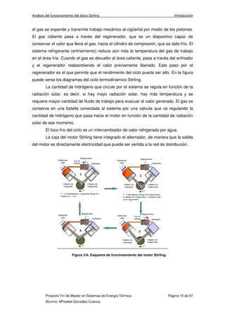 Análisis del funcionamiento del disco Stirling Introducción 
el gas se expande y transmite trabajo mecánico al cigüeñal por medio de los pistones. 
El gas caliente pasa a través del regenerador, que es un dispositivo capaz de 
conservar el calor que lleva el gas, hacia el cilindro de compresión, que es lado frío. El 
sistema refrigerante (enfriamiento) reduce aún más la temperatura del gas de trabajo 
en el área fría. Cuando el gas es devuelto al área caliente, pasa a través del enfriador 
y el regenerador reabsorbiendo el calor previamente liberado. Este paso por el 
regenerador es el que permite que el rendimiento del ciclo pueda ser alto. En la figura 
puede verse los diagramas del ciclo termodinámico Stirling. 
La cantidad de hidrógeno que circule por el sistema se regula en función de la 
radiación solar, es decir, si hay mayo radiación solar, hay más temperatura y se 
requiere mayor cantidad de fluido de trabajo para evacuar el calor generado. El gas se 
conserva en una botella conectada al sistema por una válvula que va regulando la 
cantidad de hidrógeno que pasa hacia el motor en función de la cantidad de radiación 
solar de ese momento. 
El foco frío del ciclo es un intercambiador de calor refrigerado por agua. 
La caja del motor Stirling tiene integrado el alternador, de manera que la salida 
del motor es directamente electricidad que puede ser vertida a la red de distribución. 
Figura 3-6. Esquema de funcionamiento del motor Stirling. 
Proyecto Fin de Master en Sistemas de Energía Térmica Página 15 de 97 
Alumno: MªIsabel González Cuenca 
 