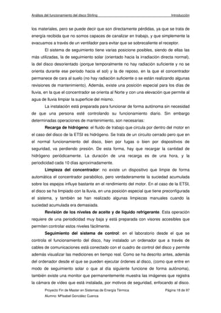 Análisis del funcionamiento del disco Stirling Introducción 
los materiales, pero se puede decir que son directamente pérdidas, ya que se trata de 
energía recibida que no somos capaces de canalizar en trabajo, y que simplemente la 
evacuamos a través de un ventilador para evitar que se sobrecaliente el receptor. 
El sistema de seguimiento tiene varias posicione posibles, siendo de ellas las 
más utilizadas, la de seguimiento solar (orientado hacia la irradiación directa normal), 
la del disco desorientado (porque temporalmente no hay radiación suficiente y no se 
orienta durante ese periodo hacia el sol) y la de reposo, en la que el concentrador 
permanece de cara al suelo (no hay radiación suficiente o se están realizando algunas 
revisiones de mantenimiento). Además, existe una posición especial para los días de 
lluvia, en la que el concentrador se orienta al Norte y con una elevación que permite al 
agua de lluvia limpiar la superficie del mismo. 
La instalación está preparada para funcionar de forma autónoma sin necesidad 
de que una persona esté controlando su funcionamiento diario. Sin embargo 
determinadas operaciones de mantenimiento, son necesarias: 
Recarga de hidrógeno: el fluido de trabajo que circula por dentro del motor en 
el caso del disco de la ETSI es hidrógeno. Se trata de un circuito cerrado pero que en 
el normal funcionamiento del disco, bien por fugas o bien por dispositivos de 
seguridad, va perdiendo presión. De esta forma, hay que recargar la cantidad de 
hidrógeno periódicamente. La duración de una recarga es de una hora, y la 
periodicidad cada 10 días aproximadamente. 
Limpieza del concentrador: no existe un dispositivo que limpie de forma 
automática el concentrador parabólico, pero verdaderamente la suciedad acumulada 
sobre los espejos influye bastante en el rendimiento del motor. En el caso de la ETSI, 
el disco se ha limpiado con la lluvia, en una posición especial que tiene preconfigurada 
el sistema, y también se han realizado algunas limpiezas manuales cuando la 
suciedad acumulada era demasiada. 
Revisión de los niveles de aceite y de líquido refrigerante. Esta operación 
requiere de una periodicidad muy baja y está preparada con visores accesibles que 
permiten controlar estos niveles fácilmente. 
Seguimiento del sistema de control: en el laboratorio desde el que se 
controla el funcionamiento del disco, hay instalado un ordenador que a través de 
cables de comunicaciones está conectado con el cuadro de control del disco y permite 
además visualizar las mediciones en tiempo real. Como se ha descrito antes, además 
del ordenador desde el que se pueden ejecutar órdenes al disco, (como que entre en 
modo de seguimiento solar o que al día siguiente funcione de forma autónoma), 
también existe una monitor que permanentemente muestra las imágenes que registra 
la cámara de vídeo que está instalada, por motivos de seguridad, enfocando al disco. 
Proyecto Fin de Master en Sistemas de Energía Térmica Página 18 de 97 
Alumno: MªIsabel González Cuenca 
 