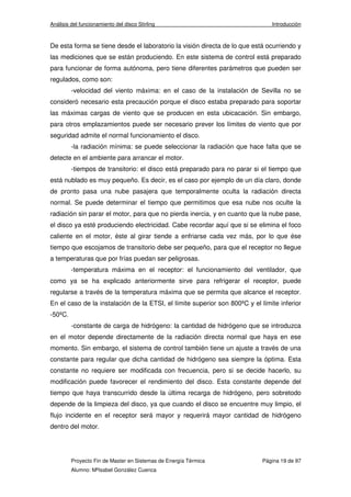 Análisis del funcionamiento del disco Stirling Introducción 
De esta forma se tiene desde el laboratorio la visión directa de lo que está ocurriendo y 
las mediciones que se están produciendo. En este sistema de control está preparado 
para funcionar de forma autónoma, pero tiene diferentes parámetros que pueden ser 
regulados, como son: 
-velocidad del viento máxima: en el caso de la instalación de Sevilla no se 
consideró necesario esta precaución porque el disco estaba preparado para soportar 
las máximas cargas de viento que se producen en esta ubicacación. Sin embargo, 
para otros emplazamientos puede ser necesario prever los límites de viento que por 
seguridad admite el normal funcionamiento el disco. 
-la radiación mínima: se puede seleccionar la radiación que hace falta que se 
detecte en el ambiente para arrancar el motor. 
-tiempos de transitorio: el disco está preparado para no parar si el tiempo que 
está nublado es muy pequeño. Es decir, es el caso por ejemplo de un día claro, donde 
de pronto pasa una nube pasajera que temporalmente oculta la radiación directa 
normal. Se puede determinar el tiempo que permitimos que esa nube nos oculte la 
radiación sin parar el motor, para que no pierda inercia, y en cuanto que la nube pase, 
el disco ya esté produciendo electricidad. Cabe recordar aquí que si se elimina el foco 
caliente en el motor, éste al girar tiende a enfriarse cada vez más, por lo que ése 
tiempo que escojamos de transitorio debe ser pequeño, para que el receptor no llegue 
a temperaturas que por frías puedan ser peligrosas. 
-temperatura máxima en el receptor: el funcionamiento del ventilador, que 
como ya se ha explicado anteriormente sirve para refrigerar el receptor, puede 
regularse a través de la temperatura máxima que se permita que alcance el receptor. 
En el caso de la instalación de la ETSI, el límite superior son 800ºC y el límite inferior 
-50ºC. 
-constante de carga de hidrógeno: la cantidad de hidrógeno que se introduzca 
en el motor depende directamente de la radiación directa normal que haya en ese 
momento. Sin embargo, el sistema de control también tiene un ajuste a través de una 
constante para regular que dicha cantidad de hidrógeno sea siempre la óptima. Esta 
constante no requiere ser modificada con frecuencia, pero si se decide hacerlo, su 
modificación puede favorecer el rendimiento del disco. Esta constante depende del 
tiempo que haya transcurrido desde la última recarga de hidrógeno, pero sobretodo 
depende de la limpieza del disco, ya que cuando el disco se encuentre muy limpio, el 
flujo incidente en el receptor será mayor y requerirá mayor cantidad de hidrógeno 
dentro del motor. 
Proyecto Fin de Master en Sistemas de Energía Térmica Página 19 de 97 
Alumno: MªIsabel González Cuenca 
 