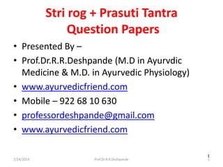 7/24/2019 Prof.Dr.R.R.Deshpande 1
1
Stri rog + Prasuti Tantra
Question Papers
• Presented By –
• Prof.Dr.R.R.Deshpande (M.D in Ayurvdic
Medicine & M.D. in Ayurvedic Physiology)
• www.ayurvedicfriend.com
• Mobile – 922 68 10 630
• professordeshpande@gmail.com
• www.ayurvedicfriend.com
 