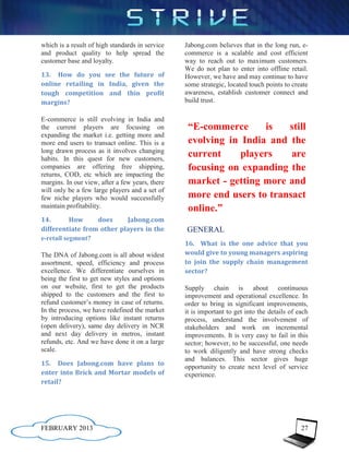 which is a result of high standards in service   Jabong.com believes that in the long run, e-
and product quality to help spread the           commerce is a scalable and cost efficient
customer base and loyalty.                       way to reach out to maximum customers.
                                                 We do not plan to enter into offline retail.
13. How do you see the future of                 However, we have and may continue to have
online retailing in India, given the             some strategic, located touch points to create
tough competition and thin profit                awareness, establish customer connect and
margins?                                         build trust.

E-commerce is still evolving in India and
the current players are focusing on               “E-commerce      is   still
expanding the market i.e. getting more and
more end users to transact online. This is a      evolving in India and the
long drawn process as it involves changing
habits. In this quest for new customers,
                                                  current     players    are
companies are offering free shipping,             focusing on expanding the
returns, COD, etc which are impacting the
margins. In our view, after a few years, there    market - getting more and
will only be a few large players and a set of
few niche players who would successfully          more end users to transact
maintain profitability.                           online.”
14.        How    does     Jabong.com
differentiate from other players in the          GENERAL
e-retail segment?
                                                 16. What is the one advice that you
The DNA of Jabong.com is all about widest        would give to young managers aspiring
assortment, speed, efficiency and process        to join the supply chain management
excellence. We differentiate ourselves in        sector?
being the first to get new styles and options
on our website, first to get the products        Supply chain is about continuous
shipped to the customers and the first to        improvement and operational excellence. In
refund customer’s money in case of returns.      order to bring in significant improvements,
In the process, we have redefined the market     it is important to get into the details of each
by introducing options like instant returns      process, understand the involvement of
(open delivery), same day delivery in NCR        stakeholders and work on incremental
and next day delivery in metros, instant         improvements. It is very easy to fail in this
refunds, etc. And we have done it on a large     sector; however, to be successful, one needs
scale.                                           to work diligently and have strong checks
                                                 and balances. This sector gives huge
15. Does Jabong.com have plans to                opportunity to create next level of service
enter into Brick and Mortar models of            experience.
retail?




FEBRUARY 2013                                                                                27
 