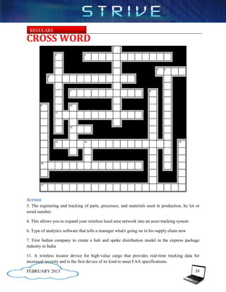 REGULARS

CROSS WORD




Across
3. The registering and tracking of parts, processes, and materials used in production, by lot or
serial number.

4. This allows you to expand your wireless local area network into an asset tracking system

6. Type of analytics software that tells a manager what's going on in his supply chain now

7. First Indian company to create a hub and spoke distribution model in the express package
industry in India

11. A wireless locator device for high-value cargo that provides real-time tracking data for
increased security and is the first device of its kind to meet FAA specifications.

FEBRUARY 2013                                                                                 39
 