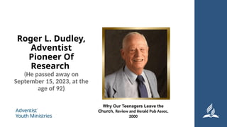 Roger L. Dudley,
Adventist
Pioneer Of
Research
(He passed away on
September 15, 2023, at the
age of 92)
Why Our Teenagers Leave the
Church, Review and Herald Pub Assoc,
2000
 
