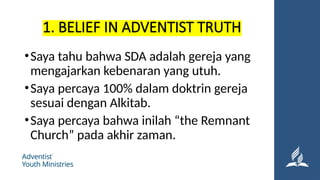 1. BELIEF IN ADVENTIST TRUTH
•Saya tahu bahwa SDA adalah gereja yang
mengajarkan kebenaran yang utuh.
•Saya percaya 100% dalam doktrin gereja
sesuai dengan Alkitab.
•Saya percaya bahwa inilah “the Remnant
Church” pada akhir zaman.
 