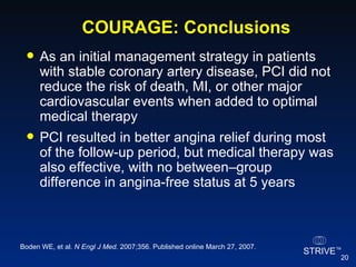 COURAGE: Conclusions   As an initial management strategy in patients with stable coronary artery disease, PCI did not reduce the risk of death, MI, or other major cardiovascular events when added to optimal medical therapy PCI resulted in better angina relief during most of the follow-up period, but medical therapy was also effective, with no between–group difference in angina-free status at 5 years Boden WE, et al.  N Engl J Med.  2007;356. Published online March 27, 2007. 