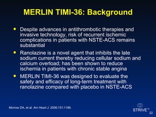 MERLIN TIMI-36: Background Despite advances in antithrombotic therapies and invasive technology, risk of recurrent ischemic complications in patients with NSTE-ACS remains substantial Ranolazine is a novel agent that inhibits the late sodium current thereby reducing cellular sodium and calcium overload; has been shown to reduce ischemia in patients with chronic stable angina MERLIN TIMI-36 was designed to evaluate the safety and efficacy of long-term treatment with ranolazine compared with placebo in NSTE-ACS Morrow DA, et al.  Am Heart J.  2006;151:1186.  