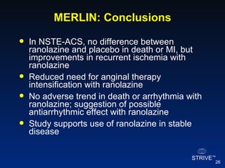 MERLIN: Conclusions In NSTE-ACS, no difference between ranolazine and placebo in death or MI, but improvements in recurrent ischemia with ranolazine Reduced need for anginal therapy intensification with ranolazine No adverse trend in death or arrhythmia with ranolazine; suggestion of possible antiarrhythmic effect with ranolazine  Study supports use of ranolazine in stable disease 