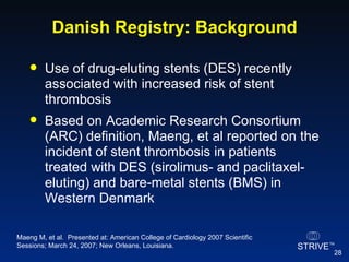 Danish Registry: Background Use of drug-eluting stents (DES) recently associated with increased risk of stent thrombosis Based on Academic Research Consortium (ARC) definition, Maeng, et al reported on the incident of stent thrombosis in patients treated with DES (sirolimus- and paclitaxel-eluting) and bare-metal stents (BMS) in Western Denmark  Maeng M, et al.  Presented at: American College of Cardiology 2007 Scientific Sessions; March 24, 2007; New Orleans, Louisiana. 