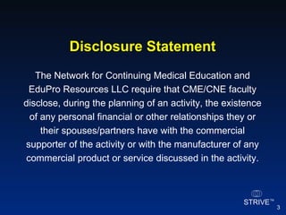 The Network for Continuing Medical Education and EduPro Resources LLC require that CME/CNE faculty disclose, during the planning of an activity, the existence of any personal financial or other relationships they or their spouses/partners have with the commercial supporter of the activity or with the manufacturer of any commercial product or service discussed in the activity. Disclosure Statement 