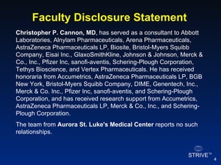 Christopher P. Cannon, MD , has served as a consultant to Abbott Laboratories, Alnylam Pharmaceuticals, Arena Pharmaceuticals, AstraZeneca Pharmaceuticals LP, Biosite, Bristol-Myers Squibb Company, Eisai Inc., GlaxoSmithKline, Johnson & Johnson, Merck & Co., Inc., Pfizer Inc, sanofi-aventis, Schering-Plough Corporation, Tethys Bioscience, and Vertex Pharmaceuticals. He has received honoraria from Accumetrics, AstraZeneca Pharmaceuticals LP, BGB New York, Bristol-Myers Squibb Company, DIME, Genentech, Inc., Merck & Co. Inc., Pfizer Inc, sanofi-aventis, and Schering-Plough Corporation, and has received research support from Accumetrics, AstraZeneca Pharmaceuticals LP, Merck & Co., Inc., and Schering-Plough Corporation. The team from  Aurora St. Luke's Medical Center  reports no such relationships. Faculty Disclosure Statement 