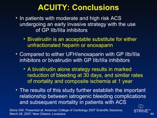 ACUITY: Conclusions In patients with moderate and high risk ACS  undergoing an early invasive strategy with the use  of GP IIb/IIIa inhibitors  Bivalirudin is an acceptable substitute for either unfractionated heparin or enoxaparin Compared to either UFH/enoxaparin with GP IIb/IIIa inhibitors  or  bivalirudin with GP IIb/IIIa inhibitors  A bivalirudin alone strategy results in marked reduction of bleeding at 30 days, and similar rates of mortality and composite ischemia at 1 year The results of this study further establish the important relationship between iatrogenic bleeding complications and subsequent mortality in patients with ACS Stone GW. Presented at: American College of Cardiology 2007 Scientific Sessions; March 26, 2007; New Orleans, Louisiana. 