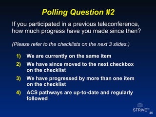 Polling Question #2 1) We are currently on the same item 2) We have since moved to the next checkbox on the checklist 3) We have progressed by more than one item on the checklist 4) ACS pathways are up-to-date and regularly followed If you participated in a previous teleconference, how much progress have you made since then? (Please refer to the checklists on the next 3 slides.) 
