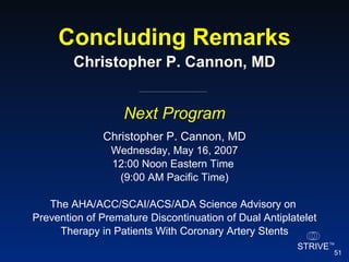 Concluding Remarks Christopher P. Cannon, MD Next Program Christopher P. Cannon, MD Wednesday, May 16, 2007 12:00 Noon Eastern Time  (9:00 AM Pacific Time) The AHA/ACC/SCAI/ACS/ADA Science Advisory on  Prevention of Premature Discontinuation of Dual Antiplatelet Therapy in Patients With Coronary Artery Stents 
