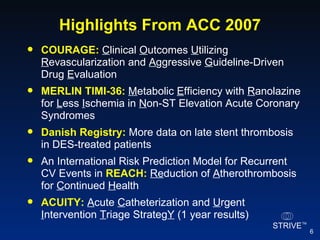 Highlights From ACC 2007 COURAGE:   C linical  O utcomes  U tilizing  R evascularization and  A ggressive  G uideline-Driven Drug  E valuation MERLIN TIMI-36:   M etabolic  E fficiency with  R anolazine for  L ess  I schemia in  N on-ST Elevation Acute Coronary Syndromes Danish Registry:  More data on late stent thrombosis in DES-treated patients An International Risk Prediction Model for Recurrent CV Events in  REACH:   Re duction of  A therothrombosis for  C ontinued  H ealth ACUITY:   A cute  C atheterization and  U rgent  I ntervention  T riage Strateg Y   (1 year results) 