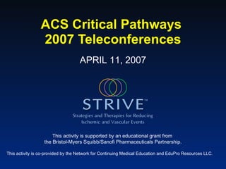 ACS Critical Pathways  2007 Teleconferences This activity is supported by an educational grant from  the Bristol-Myers Squibb/Sanofi Pharmaceuticals Partnership. This activity is co-provided by the Network for Continuing Medical Education and EduPro Resources LLC. APRIL 11, 2007 