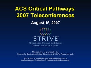 ACS Critical Pathways  2007 Teleconferences August 15, 2007 This activity is co-provided by the  Network for Continuing Medical Education and EduPro Resources LLC. This activity is supported by an educational grant from  the Bristol-Myers Squibb/Sanofi Pharmaceuticals Partnership. 