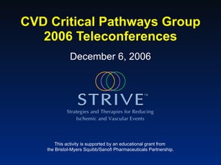 CVD Critical Pathways Group 2006 Teleconferences This activity is supported by an educational grant from  the Bristol-Myers Squibb/Sanofi Pharmaceuticals Partnership. December 6, 2006 