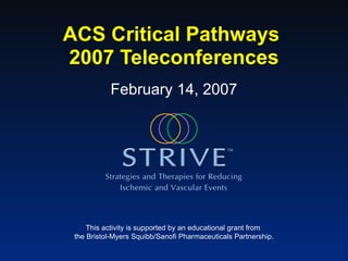ACS Critical Pathways  2007 Teleconferences This activity is supported by an educational grant from  the Bristol-Myers Squibb/Sanofi Pharmaceuticals Partnership. February 14, 2007 