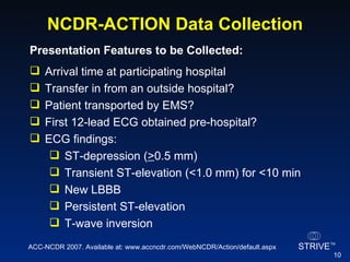 NCDR-ACTION Data Collection Presentation Features to be Collected:   Arrival time at participating hospital Transfer in from an outside hospital? Patient transported by EMS? First 12-lead ECG obtained pre-hospital? ECG findings: ST-depression ( > 0.5 mm) Transient ST-elevation (<1.0 mm) for <10 min New LBBB Persistent ST-elevation T-wave inversion ACC-NCDR 2007. Available at: www.accncdr.com/WebNCDR/Action/default.aspx 