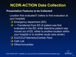 NCDR-ACTION Data Collection Presentation Features to be Collected:   Location first evaluated? (refers to first evaluation at  your  hospital) Emergency department (ED) ->  Transferred from ED (if patient was first evaluated in the ED, enter date/time patient was moved out of ED, either to another location within your hospital or to another acute care center) ICU/CCU/Telemetry/Cardiac Floor Cath Lab Other/noncardiac ACC-NCDR 2007. Available at: www.accncdr.com/WebNCDR/Action/default.aspx 