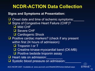 NCDR-ACTION Data Collection Signs and Symptoms at Presentation:   Onset date and time of ischemic symptoms:______ Signs of Congestive Heart Failure (CHF)? Mild CHF Severe CHF Cardiogenic Shock Positive cardiac markers? (check if any present within first 24 hours of admission): Troponin I or T Creatine kinase-myocardial band (CK-MB) Positive bedside troponin assay Heart rate on admission:_________ Systolic blood pressure on admission:_________ ACC-NCDR 2007. Available at: www.accncdr.com/WebNCDR/Action/default.aspx 