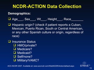 NCDR-ACTION Data Collection Demographics:   Age___, Sex___, Wt___, Height___, Race_______ Hispanic origin? (check if patient reports a Cuban, Mexican, Puerto Rican, South or Central American, or any other Spanish culture or origin, regardless of race) Insurance Status HMO/private? Medicare? Medicaid? Self/none? Military/VAMC? ACC-NCDR 2007. Available at: www.accncdr.com/WebNCDR/Action/default.aspx 