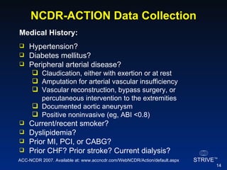 NCDR-ACTION Data Collection Medical History:   Hypertension? Diabetes mellitus? Peripheral arterial disease? Claudication, either with exertion or at rest Amputation for arterial vascular insufficiency Vascular reconstruction, bypass surgery, or percutaneous intervention to the extremities Documented aortic aneurysm Positive noninvasive (eg, ABI <0.8) Current/recent smoker? Dyslipidemia? Prior MI, PCI, or CABG? Prior CHF? Prior stroke? Current dialysis? ACC-NCDR 2007. Available at: www.accncdr.com/WebNCDR/Action/default.aspx 