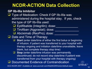 NCDR-ACTION Data Collection GP IIb-IIIa Inhibitor  Type of Medication: Check if GP IIb-IIIa was administered during the hospital stay.  If yes, check the type of GP IIb-IIIa used: Eptifibatide (Integrilin); dose:_____________ Tirofiban (Aggrastat); dose: ______________ Abciximab (ReoPro); dose: ______________ Date and Time of Therapy Start  (enter date/time of either the first bolus or beginning of infusion; if patient was transferred to your hospital with therapy ongoing and initiation date/time unavailable, leave blank, but complete therapy stop time) Stop  (enter date/time infusion was permanently discontinued; do not record stop date/time if patient was transferred from your hospital with therapy ongoing) Documented Evidence of Contraindication  ACC-NCDR 2007. Available at: www.accncdr.com/WebNCDR/Action/default.aspx 