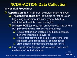 NCDR-ACTION Data Collection In-Hospital Procedures  Reperfusion Tx?  ( < 12h from symptom onset?) If yes: Thrombolytic therapy?  (date/time of first bolus or beginning of infusion; indicate type of lytic first administered and the dose strength) Primary PCI?  (time patient arrived to cath lab where PCI performed; time first device activated): Time of first balloon inflation; if no balloon inflated, then time first stent deployed, or Time of first treatment of lesion (eximer time, time rotablader used, time angiojet, or other device) Stent placed? Indicate type and reason for PCI  If no reperfusion therapy administered, document evidence of contraindication ACC-NCDR 2007. Available at: www.accncdr.com/WebNCDR/Action/default.aspx 