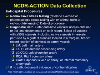 NCDR-ACTION Data Collection In-Hospital Procedures  Noninvasive stress testing  (refers to exercise or pharmacologic stress testing with or without echo or radionuclide imaging) Date of procedure: _________  Diagnostic Cath:  Enter date/time vascular access obtained or 1st time documented on cath report. Select all vessels with  > 50% stenosis, including native stenosis in vessels perfused by a graft. If stenosis located in a marginal branch, record location of stenosis as parent vessel: LM: Left main artery LAD: Left anterior descending artery LCX/CX: Left circumflex artery RCA: Right coronary artery Graft: Saphenous vein or artery, or internal mammary artery graft If no cath, document evidence of contraindication ACC-NCDR 2007. Available at: www.accncdr.com/WebNCDR/Action/default.aspx 