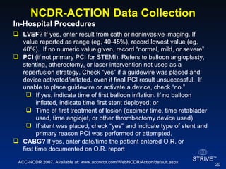 NCDR-ACTION Data Collection In-Hospital Procedures  LVEF ? If yes, enter result from cath or noninvasive imaging. If value reported as range (eg, 40-45%), record lowest value (eg, 40%).  If no numeric value given, record “normal, mild, or severe” PCI  (if not primary PCI for STEMI): Refers to balloon angioplasty, stenting, atherectomy, or laser intervention not used as a reperfusion strategy. Check “yes” if a guidewire was placed and device activated/inflated, even if final PCI result unsuccessful.  If unable to place guidewire or activate a device, check “no.” If yes, indicate time of first balloon inflation. If no balloon inflated, indicate time first stent deployed; or Time of first treatment of lesion (excimer time, time rotablader used, time angiojet, or other thrombectomy device used) If stent was placed, check “yes” and indicate type of stent and primary reason PCI was performed or attempted. CABG?  If yes, enter date/time the patient entered O.R. or first time documented on O.R. report ACC-NCDR 2007. Available at: www.accncdr.com/WebNCDR/Action/default.aspx 