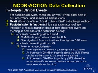 NCDR-ACTION Data Collection In-Hospital Clinical Events  For each clinical event, check “no” or “yes.” If yes, enter date of first occurrence, and answer all subquestions. Death  (Enter date/time of death; check “died” in discharge section.) Postadmission infarction  (clinical signs/symptoms of new infarction or repeat infarction distinct from presenting event and meeting at least one of the definitions below): In patients presenting without an MI: CK-MB or troponin values above the ULN New, significant Q waves in at least 2 contiguous ECG leads In patients presenting with an MI: Prior to revascularization New, significant Q waves in  > 2 contiguous ECG leads An increase in CK-MB or troponin above the ULN (if most cardiac markers prior to the event were normal) An increase in CK-MB or troponin by  > 50% above the recent value (if most recent cardiac markers prior to the event were above the ULN) ACC-NCDR 2007. Available at: www.accncdr.com/WebNCDR/Action/default.aspx 