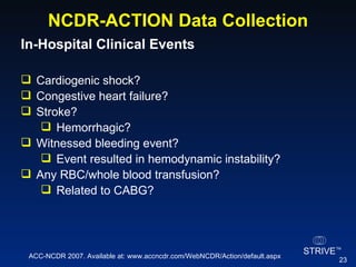 NCDR-ACTION Data Collection In-Hospital Clinical Events  Cardiogenic shock?  Congestive heart failure? Stroke? Hemorrhagic? Witnessed bleeding event? Event resulted in hemodynamic instability? Any RBC/whole blood transfusion? Related to CABG? ACC-NCDR 2007. Available at: www.accncdr.com/WebNCDR/Action/default.aspx 