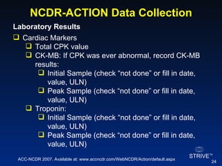 NCDR-ACTION Data Collection Laboratory Results  Cardiac Markers  Total CPK value  CK-MB: If CPK was ever abnormal, record CK-MB results: Initial Sample (check “not done” or fill in date, value, ULN) Peak Sample (check “not done” or fill in date, value, ULN) Troponin: Initial Sample (check “not done” or fill in date, value, ULN) Peak Sample (check “not done” or fill in date, value, ULN) ACC-NCDR 2007. Available at: www.accncdr.com/WebNCDR/Action/default.aspx 