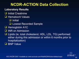 NCDR-ACTION Data Collection Laboratory Results  Initial Creatinine Hematocrit Values Initial Lowest Recorded Sample Hemoglobin A1C INR on Admission Lipids (ie, total cholesterol, HDL, LDL, TG) performed either during this admission or within 6 months prior to  hospitalization) BNP Value ACC-NCDR 2007. Available at: www.accncdr.com/WebNCDR/Action/default.aspx 
